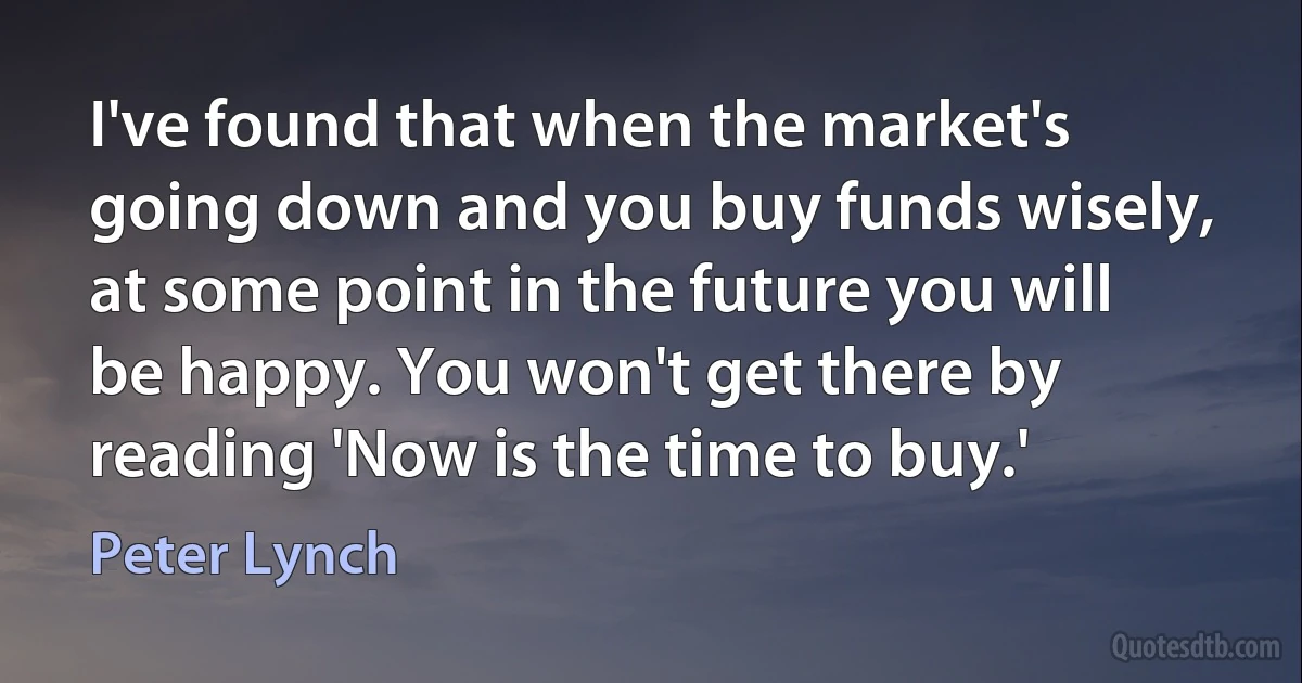 I've found that when the market's going down and you buy funds wisely, at some point in the future you will be happy. You won't get there by reading 'Now is the time to buy.' (Peter Lynch)