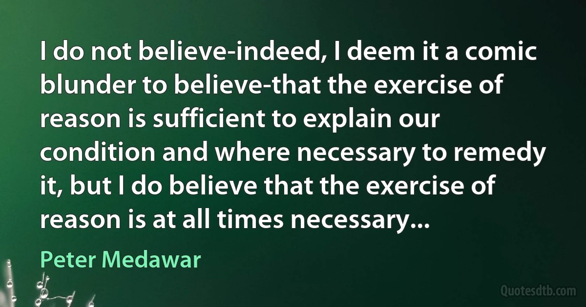 I do not believe-indeed, I deem it a comic blunder to believe-that the exercise of reason is sufficient to explain our condition and where necessary to remedy it, but I do believe that the exercise of reason is at all times necessary... (Peter Medawar)