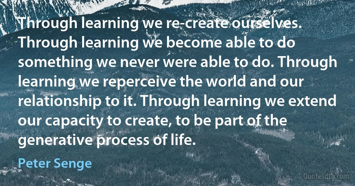 Through learning we re-create ourselves. Through learning we become able to do something we never were able to do. Through learning we reperceive the world and our relationship to it. Through learning we extend our capacity to create, to be part of the generative process of life. (Peter Senge)