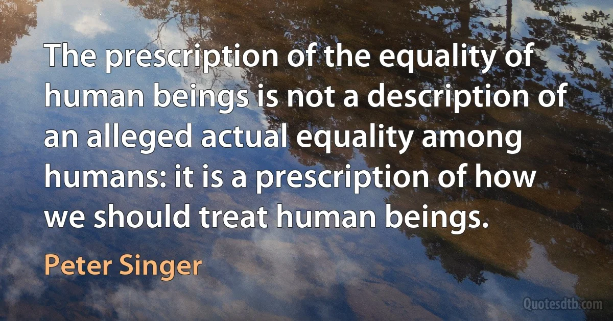 The prescription of the equality of human beings is not a description of an alleged actual equality among humans: it is a prescription of how we should treat human beings. (Peter Singer)