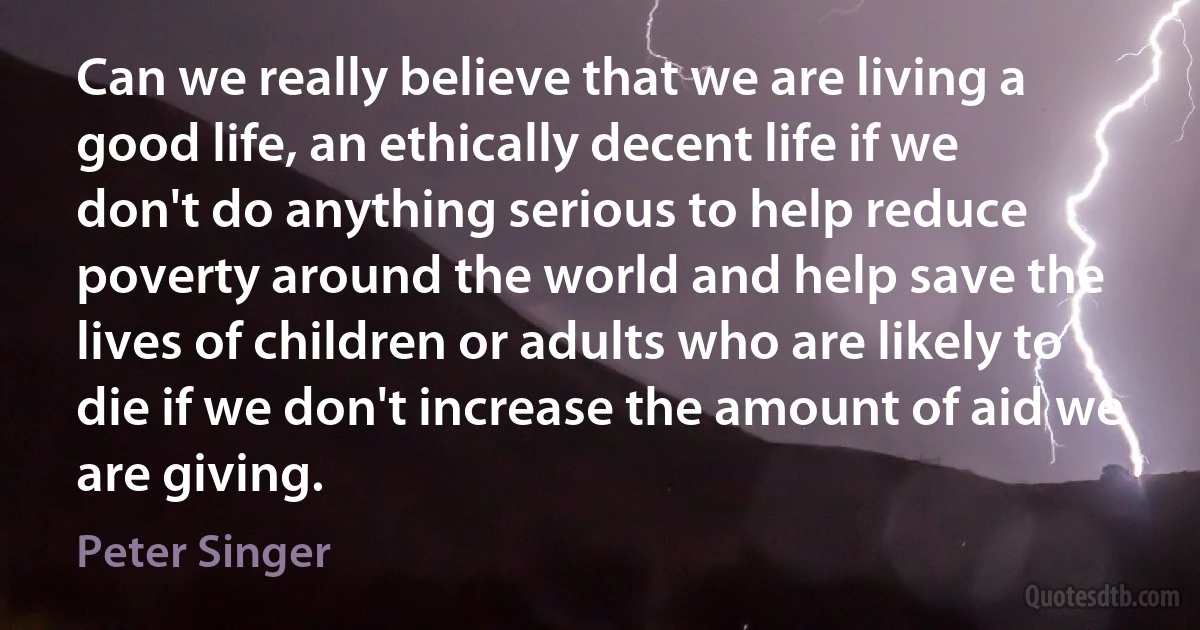 Can we really believe that we are living a good life, an ethically decent life if we don't do anything serious to help reduce poverty around the world and help save the lives of children or adults who are likely to die if we don't increase the amount of aid we are giving. (Peter Singer)