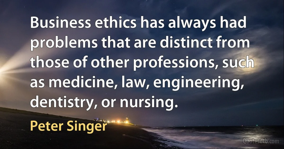 Business ethics has always had problems that are distinct from those of other professions, such as medicine, law, engineering, dentistry, or nursing. (Peter Singer)