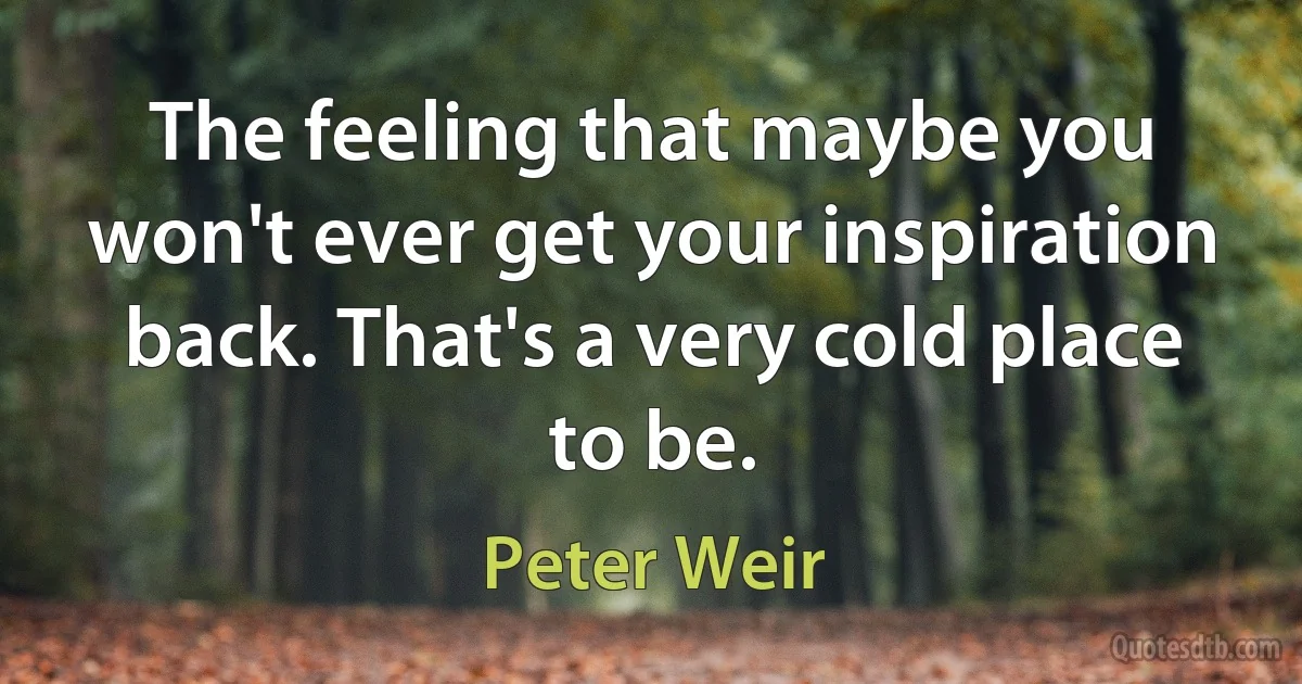 The feeling that maybe you won't ever get your inspiration back. That's a very cold place to be. (Peter Weir)