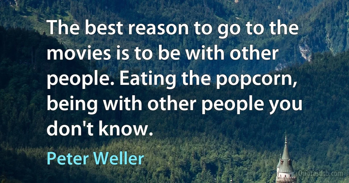 The best reason to go to the movies is to be with other people. Eating the popcorn, being with other people you don't know. (Peter Weller)