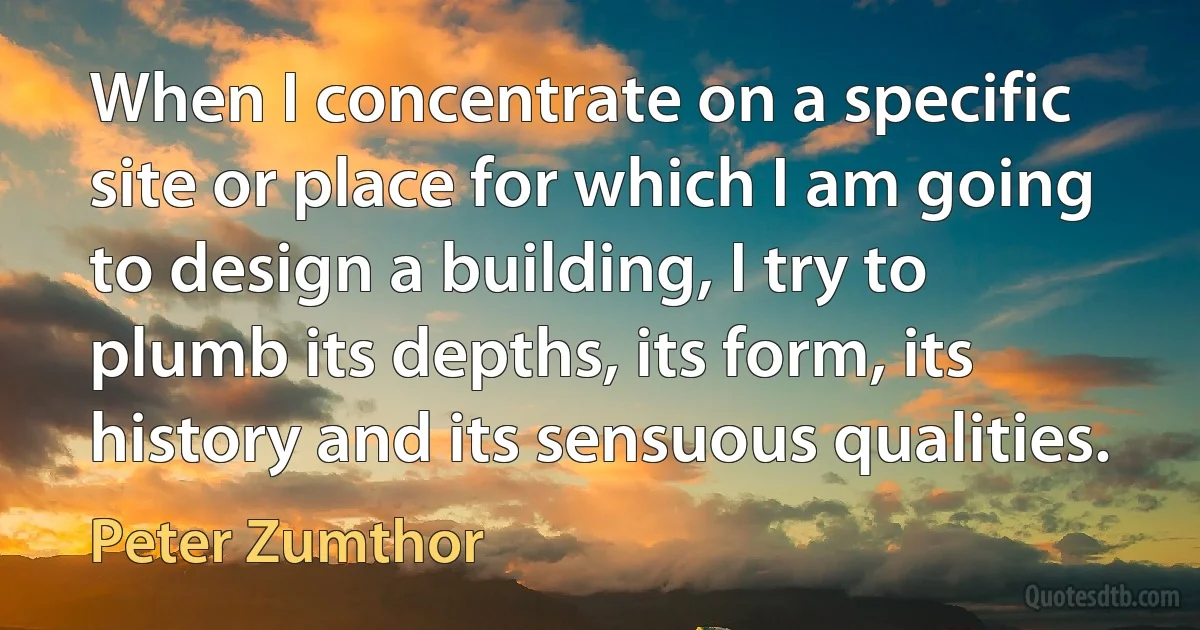 When I concentrate on a specific site or place for which I am going to design a building, I try to plumb its depths, its form, its history and its sensuous qualities. (Peter Zumthor)