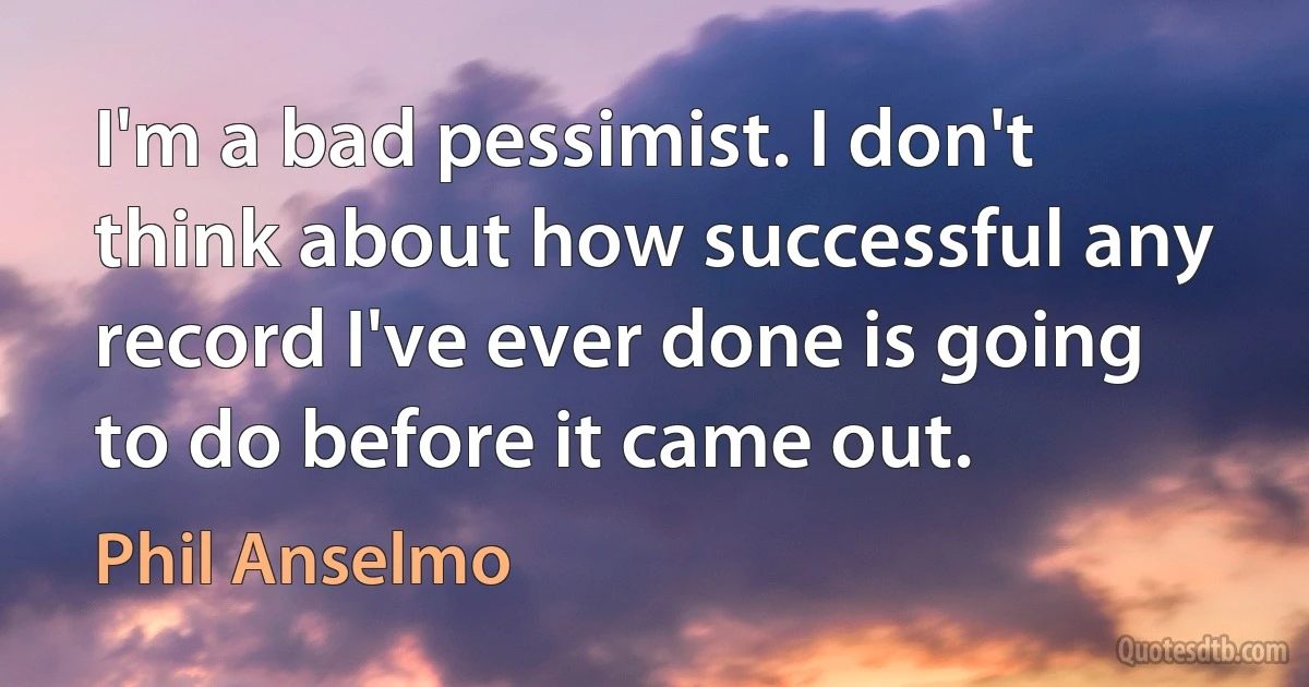 I'm a bad pessimist. I don't think about how successful any record I've ever done is going to do before it came out. (Phil Anselmo)