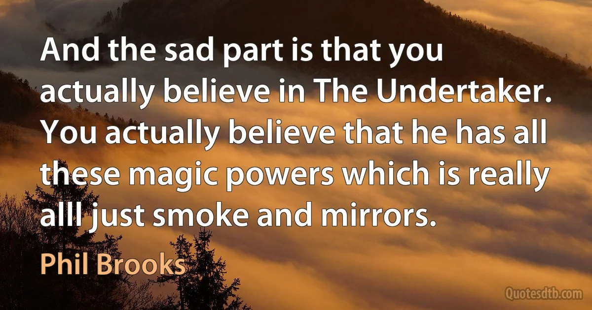 And the sad part is that you actually believe in The Undertaker. You actually believe that he has all these magic powers which is really alll just smoke and mirrors. (Phil Brooks)