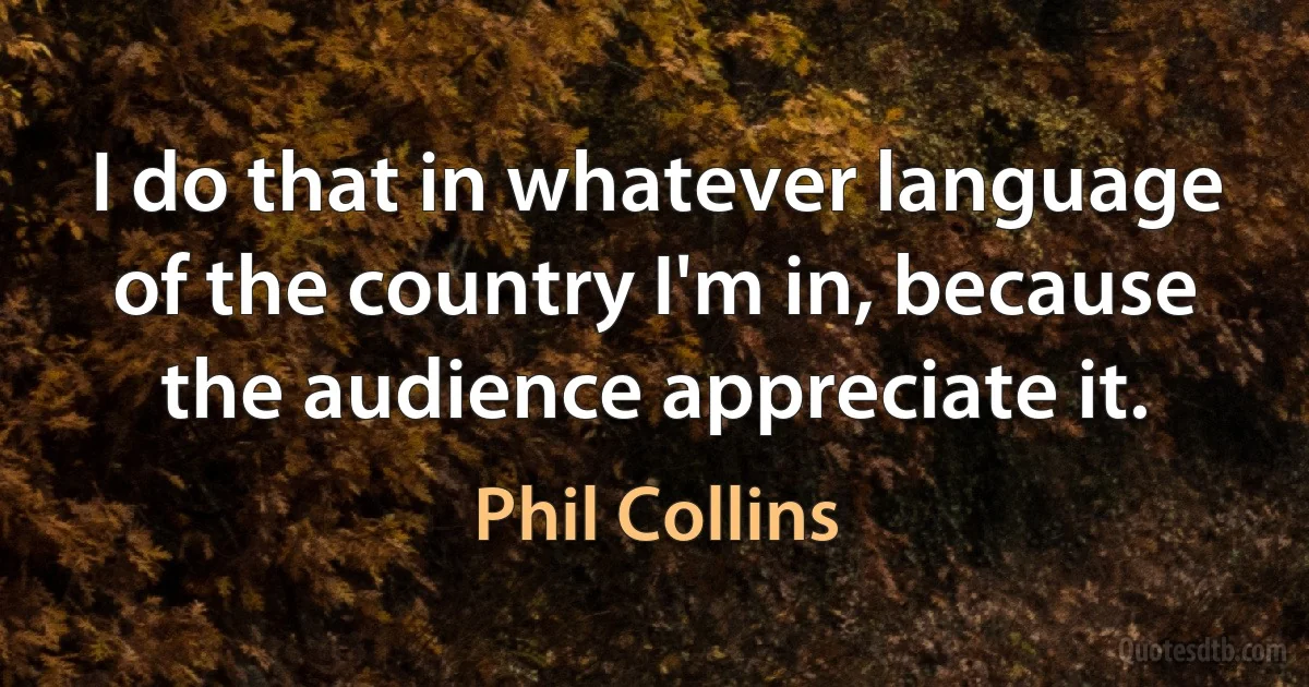 I do that in whatever language of the country I'm in, because the audience appreciate it. (Phil Collins)