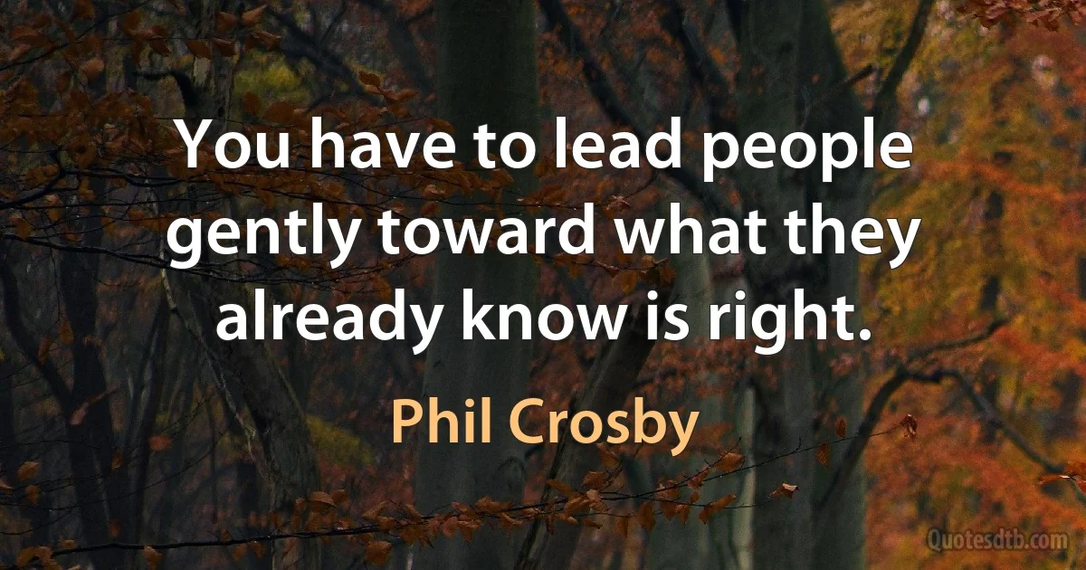 You have to lead people gently toward what they already know is right. (Phil Crosby)