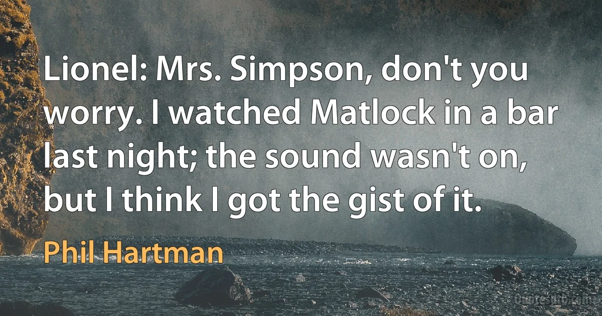 Lionel: Mrs. Simpson, don't you worry. I watched Matlock in a bar last night; the sound wasn't on, but I think I got the gist of it. (Phil Hartman)