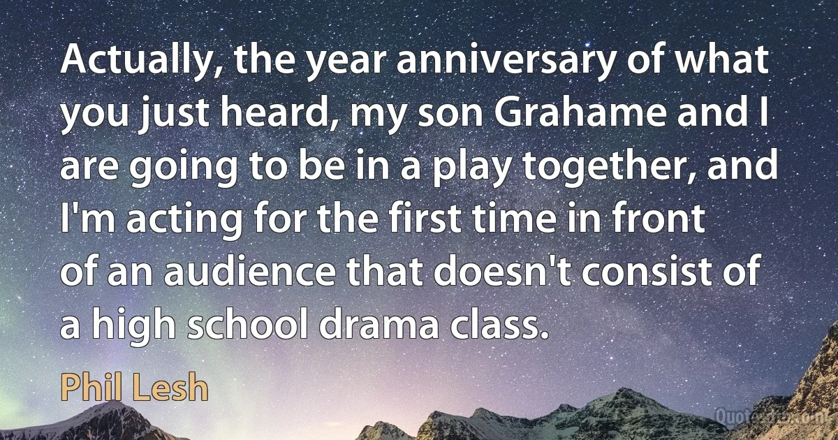 Actually, the year anniversary of what you just heard, my son Grahame and I are going to be in a play together, and I'm acting for the first time in front of an audience that doesn't consist of a high school drama class. (Phil Lesh)