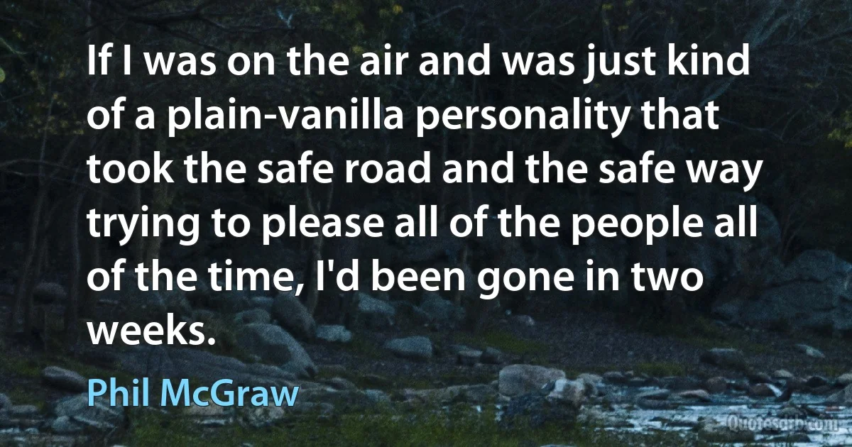 If I was on the air and was just kind of a plain-vanilla personality that took the safe road and the safe way trying to please all of the people all of the time, I'd been gone in two weeks. (Phil McGraw)