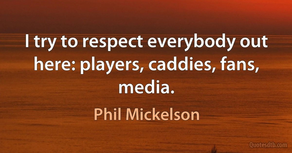 I try to respect everybody out here: players, caddies, fans, media. (Phil Mickelson)