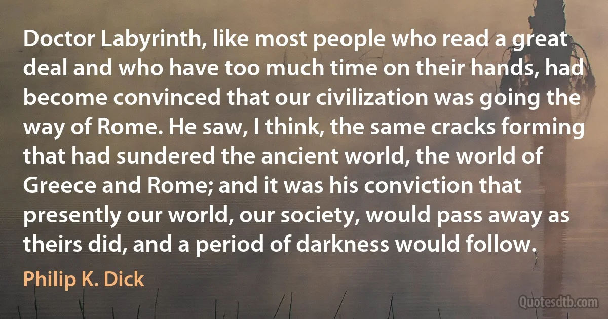 Doctor Labyrinth, like most people who read a great deal and who have too much time on their hands, had become convinced that our civilization was going the way of Rome. He saw, I think, the same cracks forming that had sundered the ancient world, the world of Greece and Rome; and it was his conviction that presently our world, our society, would pass away as theirs did, and a period of darkness would follow. (Philip K. Dick)