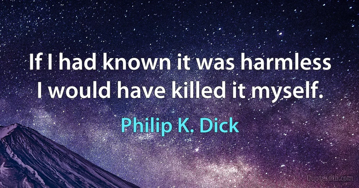 If I had known it was harmless
I would have killed it myself. (Philip K. Dick)