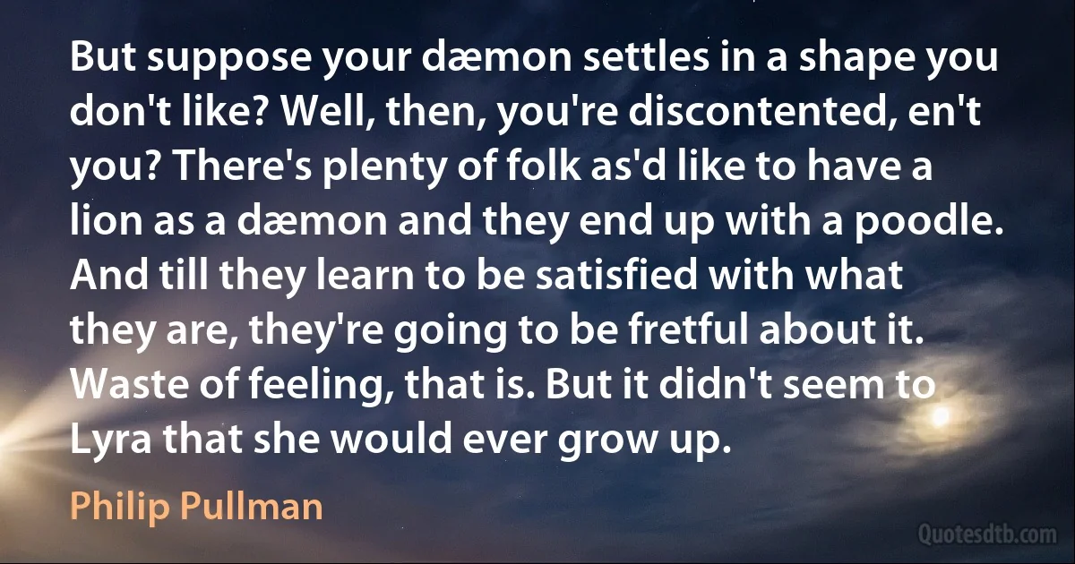 But suppose your dæmon settles in a shape you don't like? Well, then, you're discontented, en't you? There's plenty of folk as'd like to have a lion as a dæmon and they end up with a poodle. And till they learn to be satisfied with what they are, they're going to be fretful about it. Waste of feeling, that is. But it didn't seem to Lyra that she would ever grow up. (Philip Pullman)