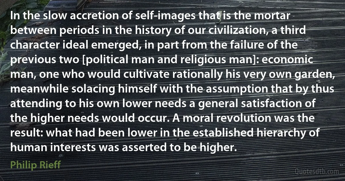 In the slow accretion of self-images that is the mortar between periods in the history of our civilization, a third character ideal emerged, in part from the failure of the previous two [political man and religious man]: economic man, one who would cultivate rationally his very own garden, meanwhile solacing himself with the assumption that by thus attending to his own lower needs a general satisfaction of the higher needs would occur. A moral revolution was the result: what had been lower in the established hierarchy of human interests was asserted to be higher. (Philip Rieff)