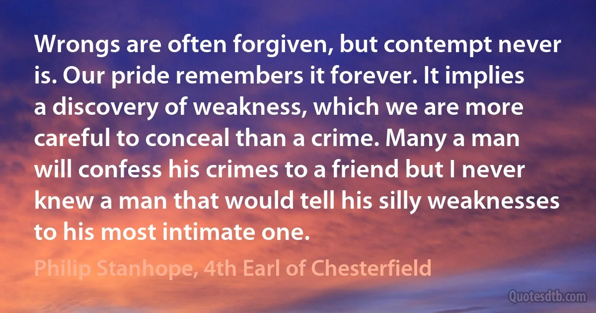 Wrongs are often forgiven, but contempt never is. Our pride remembers it forever. It implies a discovery of weakness, which we are more careful to conceal than a crime. Many a man will confess his crimes to a friend but I never knew a man that would tell his silly weaknesses to his most intimate one. (Philip Stanhope, 4th Earl of Chesterfield)