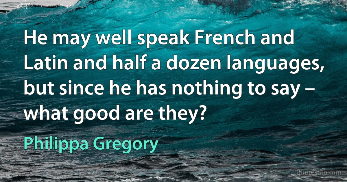 He may well speak French and Latin and half a dozen languages, but since he has nothing to say – what good are they? (Philippa Gregory)