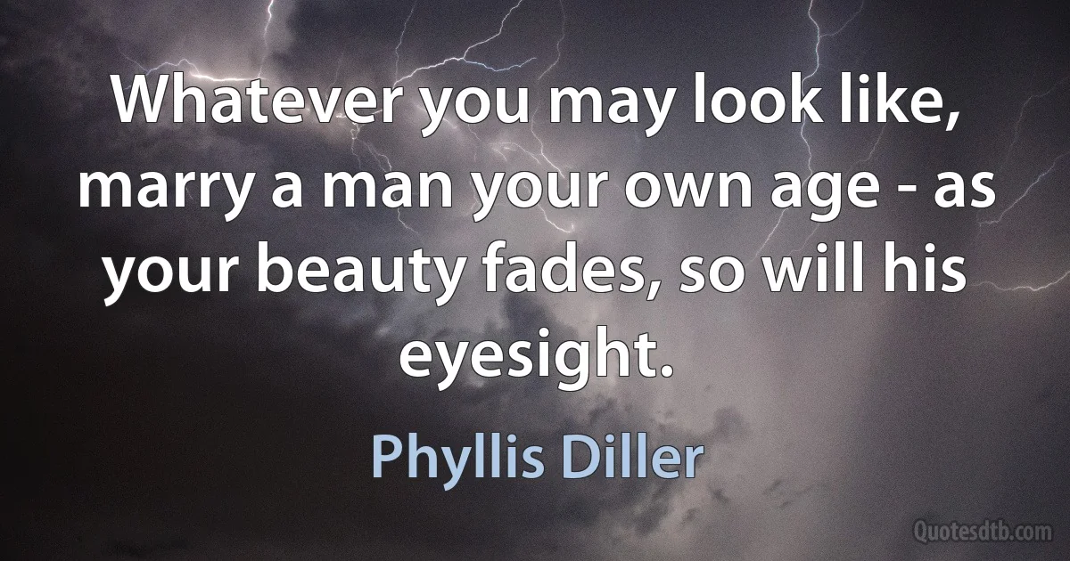 Whatever you may look like, marry a man your own age - as your beauty fades, so will his eyesight. (Phyllis Diller)