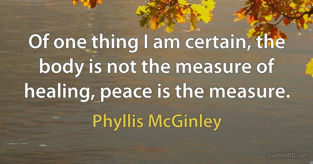 Of one thing I am certain, the body is not the measure of healing, peace is the measure. (Phyllis McGinley)