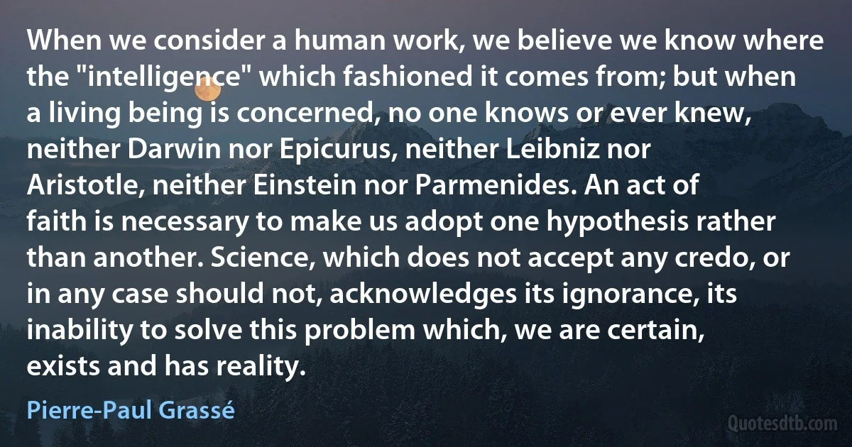 When we consider a human work, we believe we know where the "intelligence" which fashioned it comes from; but when a living being is concerned, no one knows or ever knew, neither Darwin nor Epicurus, neither Leibniz nor Aristotle, neither Einstein nor Parmenides. An act of faith is necessary to make us adopt one hypothesis rather than another. Science, which does not accept any credo, or in any case should not, acknowledges its ignorance, its inability to solve this problem which, we are certain, exists and has reality. (Pierre-Paul Grassé)