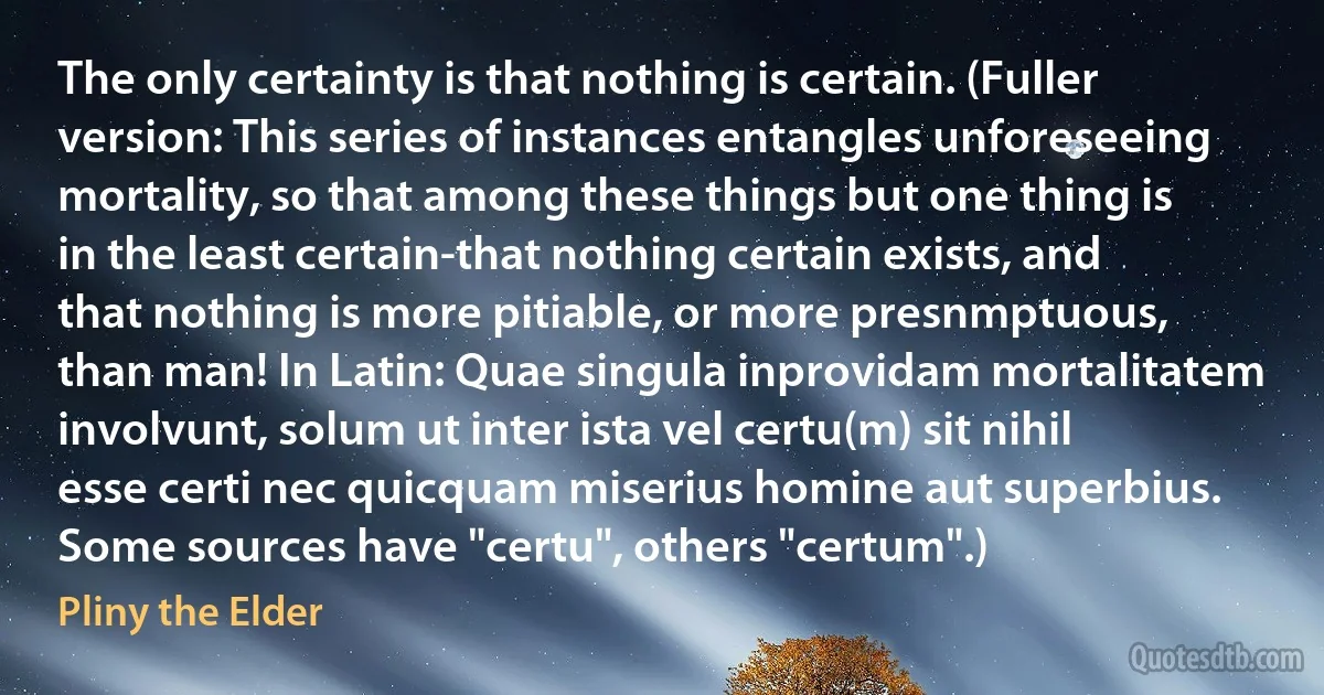 The only certainty is that nothing is certain. (Fuller version: This series of instances entangles unforeseeing mortality, so that among these things but one thing is in the least certain-that nothing certain exists, and that nothing is more pitiable, or more presnmptuous, than man! In Latin: Quae singula inprovidam mortalitatem involvunt, solum ut inter ista vel certu(m) sit nihil esse certi nec quicquam miserius homine aut superbius. Some sources have "certu", others "certum".) (Pliny the Elder)