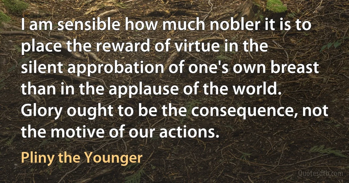 I am sensible how much nobler it is to place the reward of virtue in the silent approbation of one's own breast than in the applause of the world. Glory ought to be the consequence, not the motive of our actions. (Pliny the Younger)