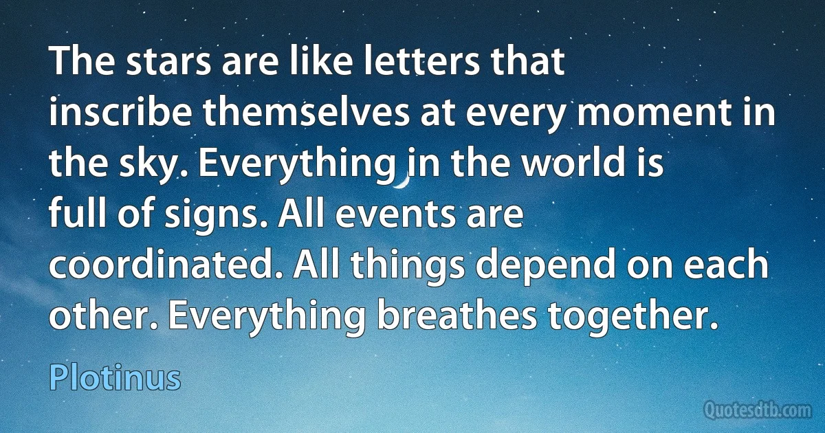 The stars are like letters that inscribe themselves at every moment in the sky. Everything in the world is full of signs. All events are coordinated. All things depend on each other. Everything breathes together. (Plotinus)