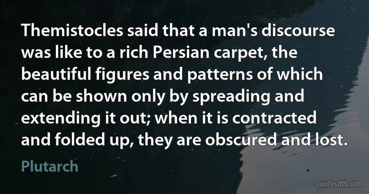 Themistocles said that a man's discourse was like to a rich Persian carpet, the beautiful figures and patterns of which can be shown only by spreading and extending it out; when it is contracted and folded up, they are obscured and lost. (Plutarch)