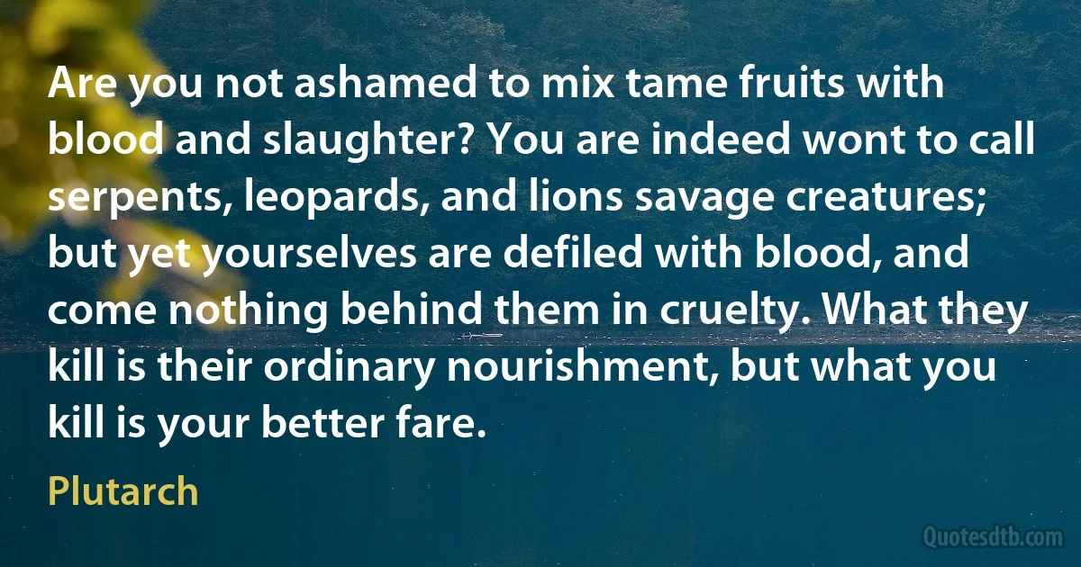 Are you not ashamed to mix tame fruits with blood and slaughter? You are indeed wont to call serpents, leopards, and lions savage creatures; but yet yourselves are defiled with blood, and come nothing behind them in cruelty. What they kill is their ordinary nourishment, but what you kill is your better fare. (Plutarch)