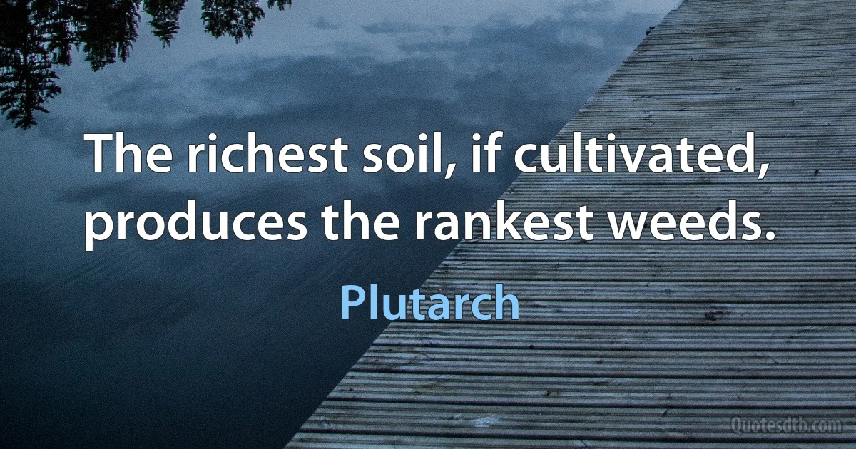 The richest soil, if cultivated, produces the rankest weeds. (Plutarch)