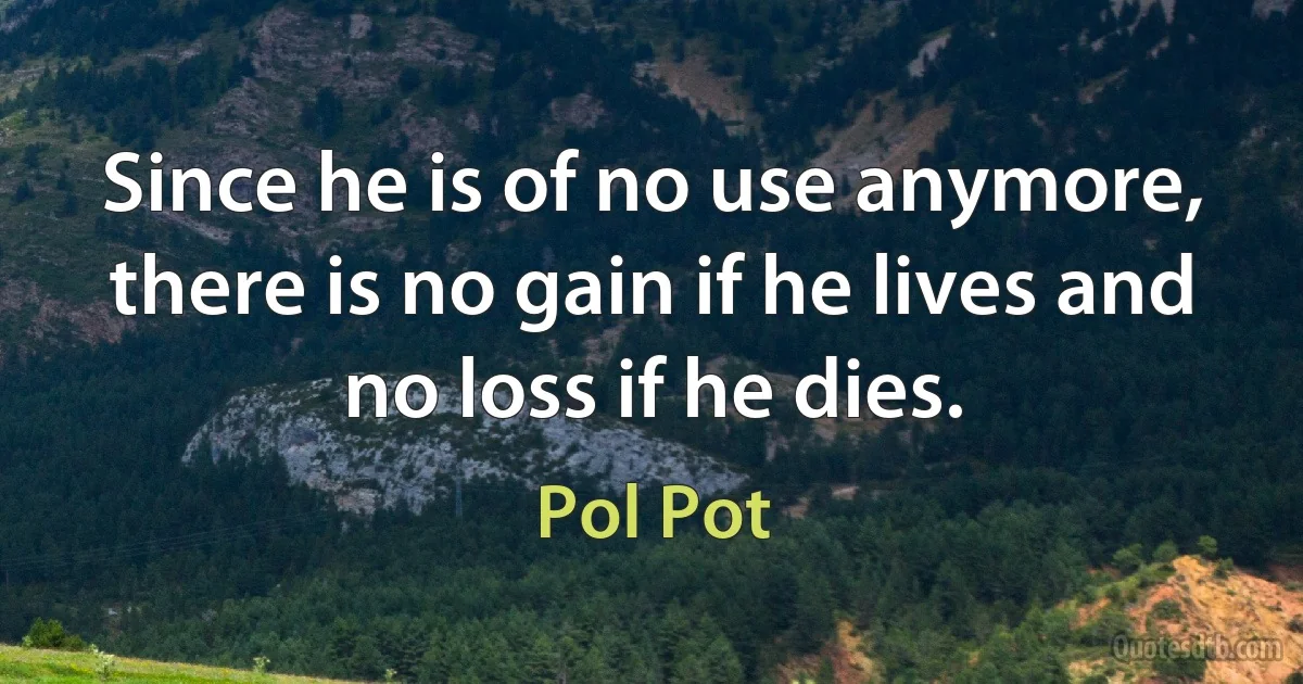 Since he is of no use anymore, there is no gain if he lives and no loss if he dies. (Pol Pot)