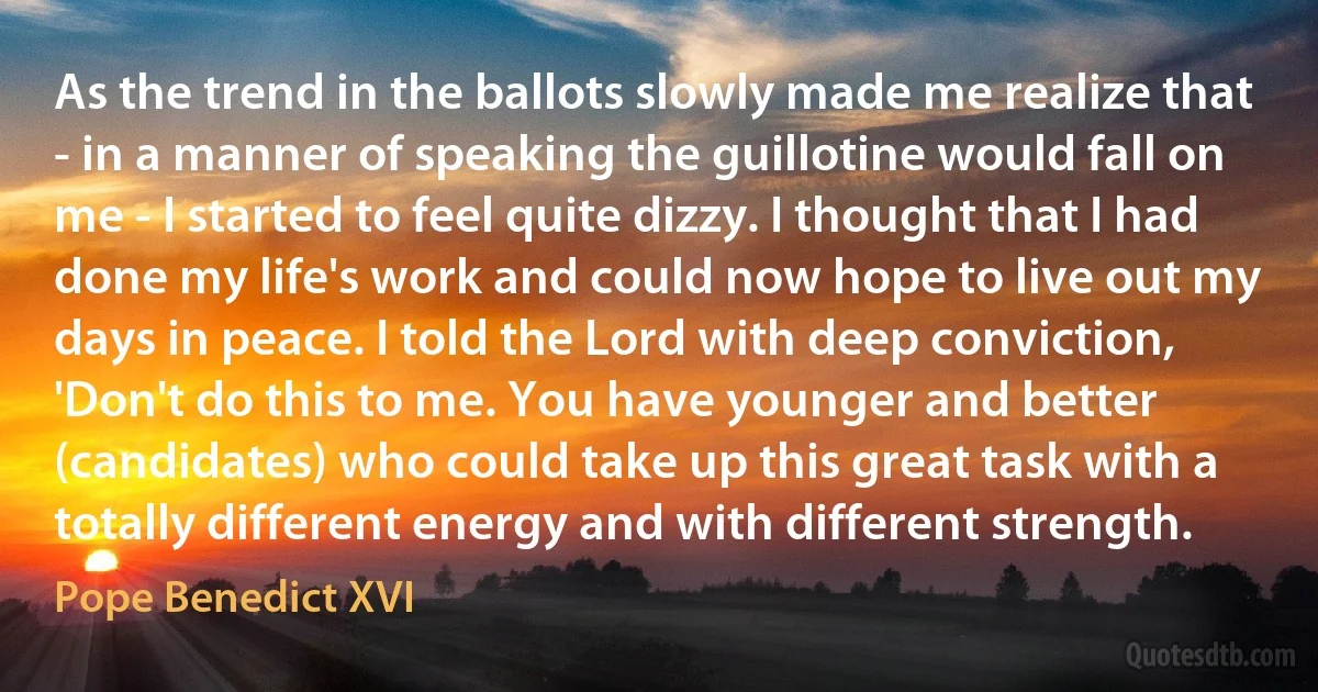 As the trend in the ballots slowly made me realize that - in a manner of speaking the guillotine would fall on me - I started to feel quite dizzy. I thought that I had done my life's work and could now hope to live out my days in peace. I told the Lord with deep conviction, 'Don't do this to me. You have younger and better (candidates) who could take up this great task with a totally different energy and with different strength. (Pope Benedict XVI)