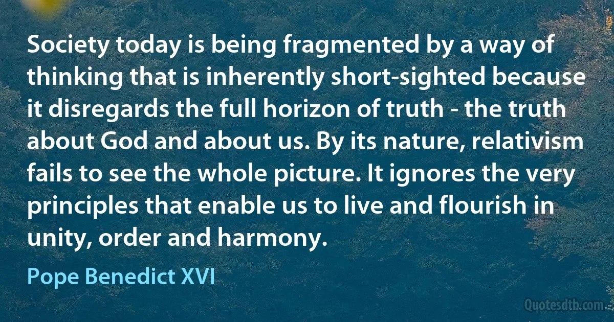 Society today is being fragmented by a way of thinking that is inherently short-sighted because it disregards the full horizon of truth - the truth about God and about us. By its nature, relativism fails to see the whole picture. It ignores the very principles that enable us to live and flourish in unity, order and harmony. (Pope Benedict XVI)