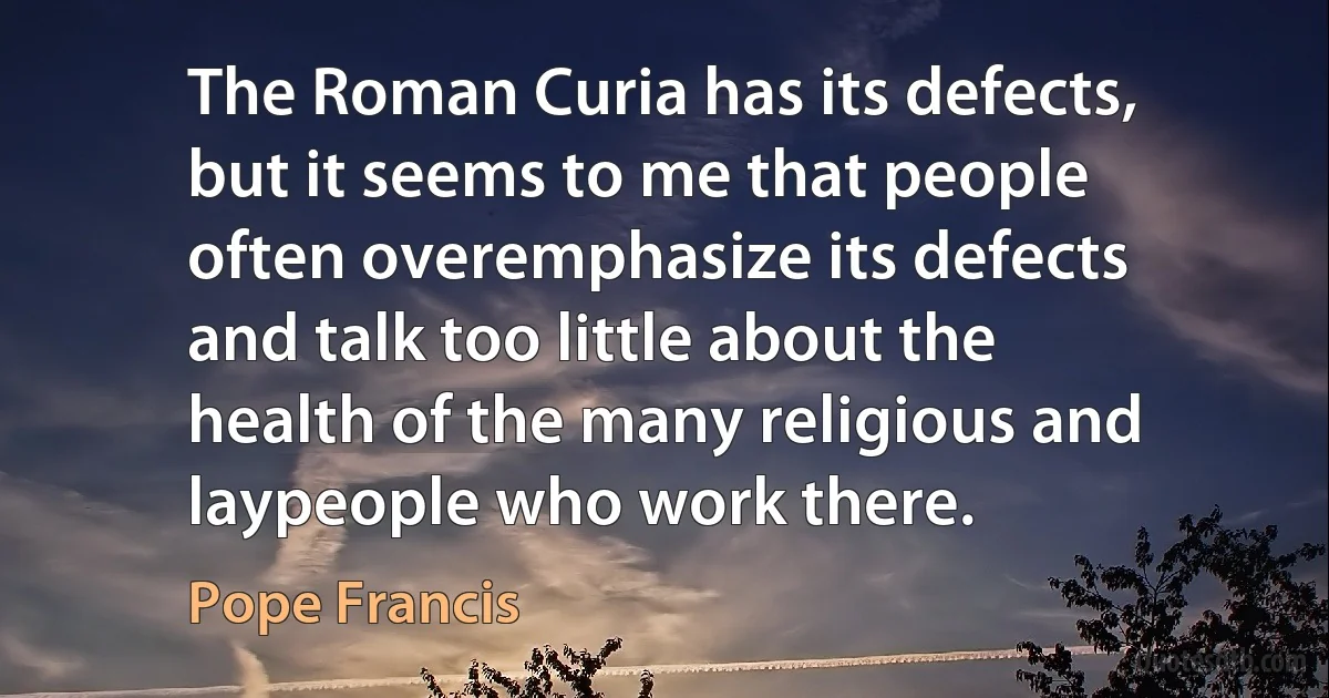 The Roman Curia has its defects, but it seems to me that people often overemphasize its defects and talk too little about the health of the many religious and laypeople who work there. (Pope Francis)