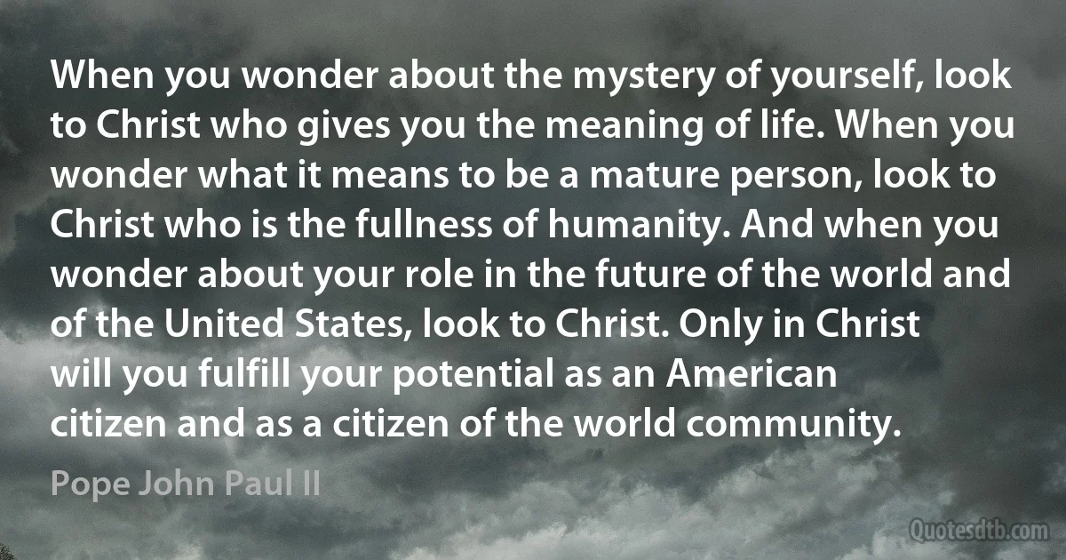 When you wonder about the mystery of yourself, look to Christ who gives you the meaning of life. When you wonder what it means to be a mature person, look to Christ who is the fullness of humanity. And when you wonder about your role in the future of the world and of the United States, look to Christ. Only in Christ will you fulfill your potential as an American citizen and as a citizen of the world community. (Pope John Paul II)