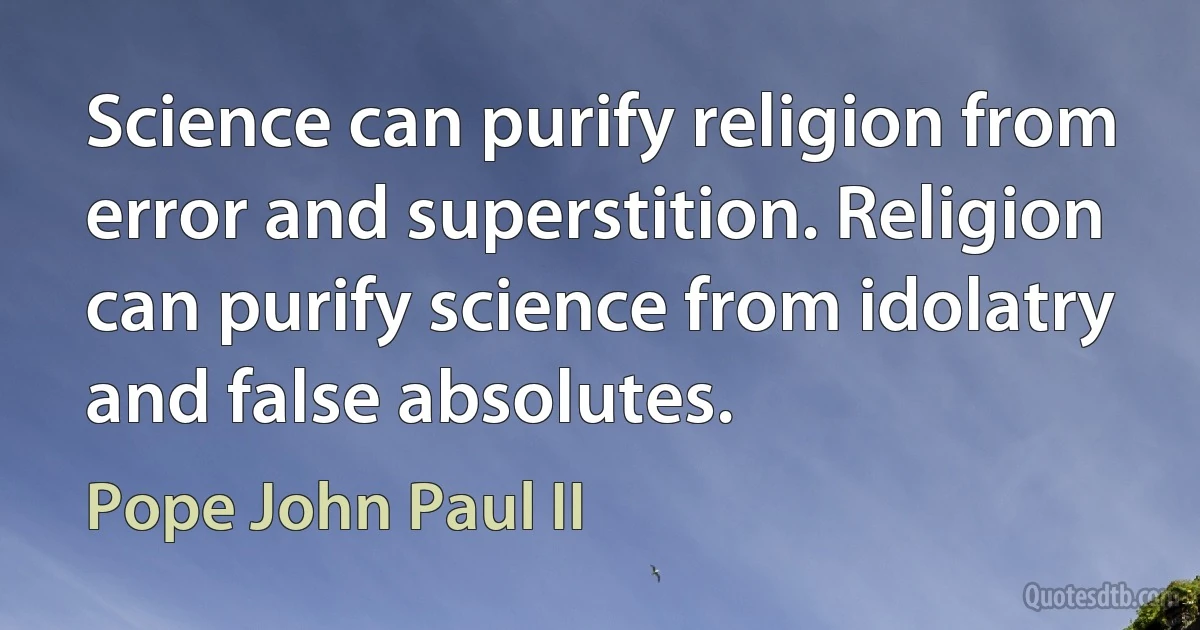 Science can purify religion from error and superstition. Religion can purify science from idolatry and false absolutes. (Pope John Paul II)