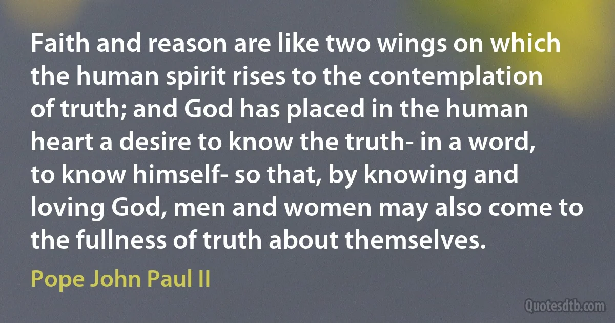 Faith and reason are like two wings on which the human spirit rises to the contemplation of truth; and God has placed in the human heart a desire to know the truth- in a word, to know himself- so that, by knowing and loving God, men and women may also come to the fullness of truth about themselves. (Pope John Paul II)