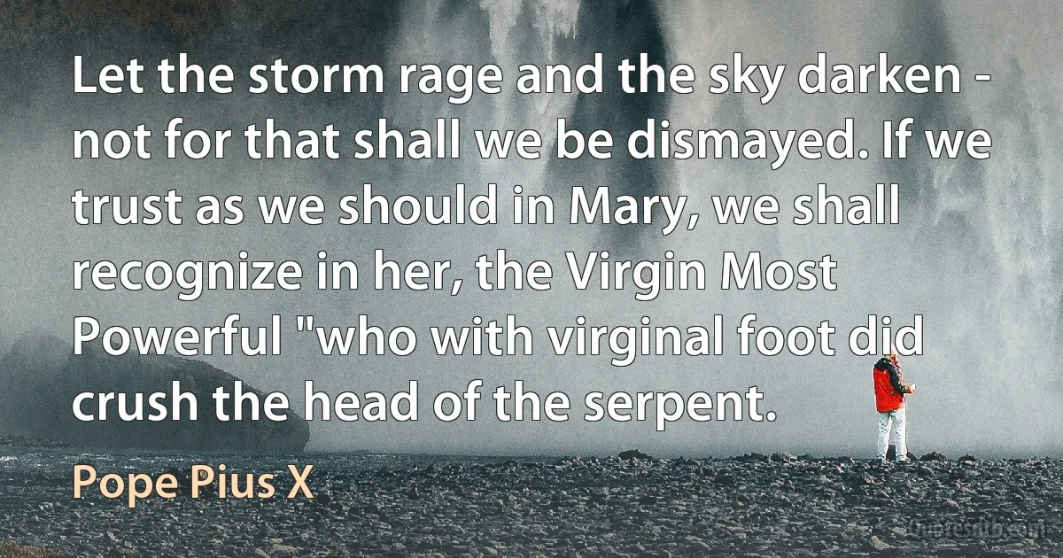 Let the storm rage and the sky darken - not for that shall we be dismayed. If we trust as we should in Mary, we shall recognize in her, the Virgin Most Powerful "who with virginal foot did crush the head of the serpent. (Pope Pius X)