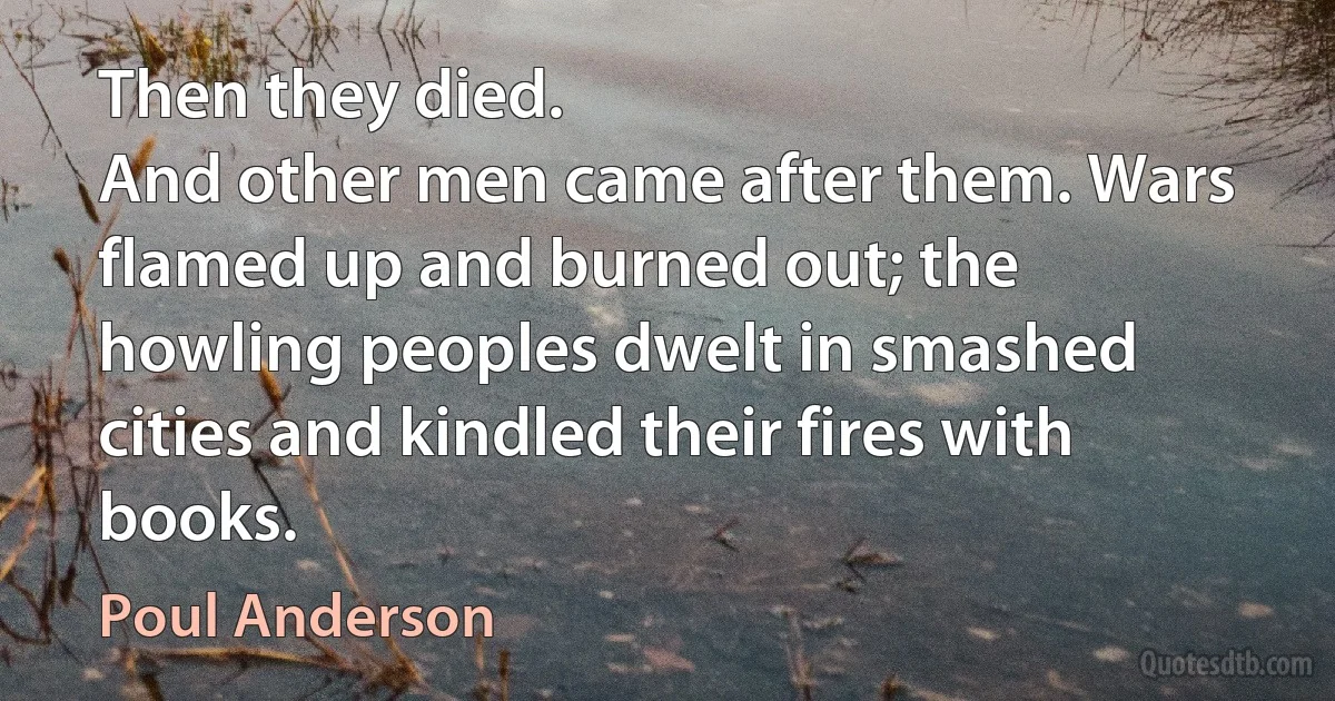 Then they died.
And other men came after them. Wars flamed up and burned out; the howling peoples dwelt in smashed cities and kindled their fires with books. (Poul Anderson)