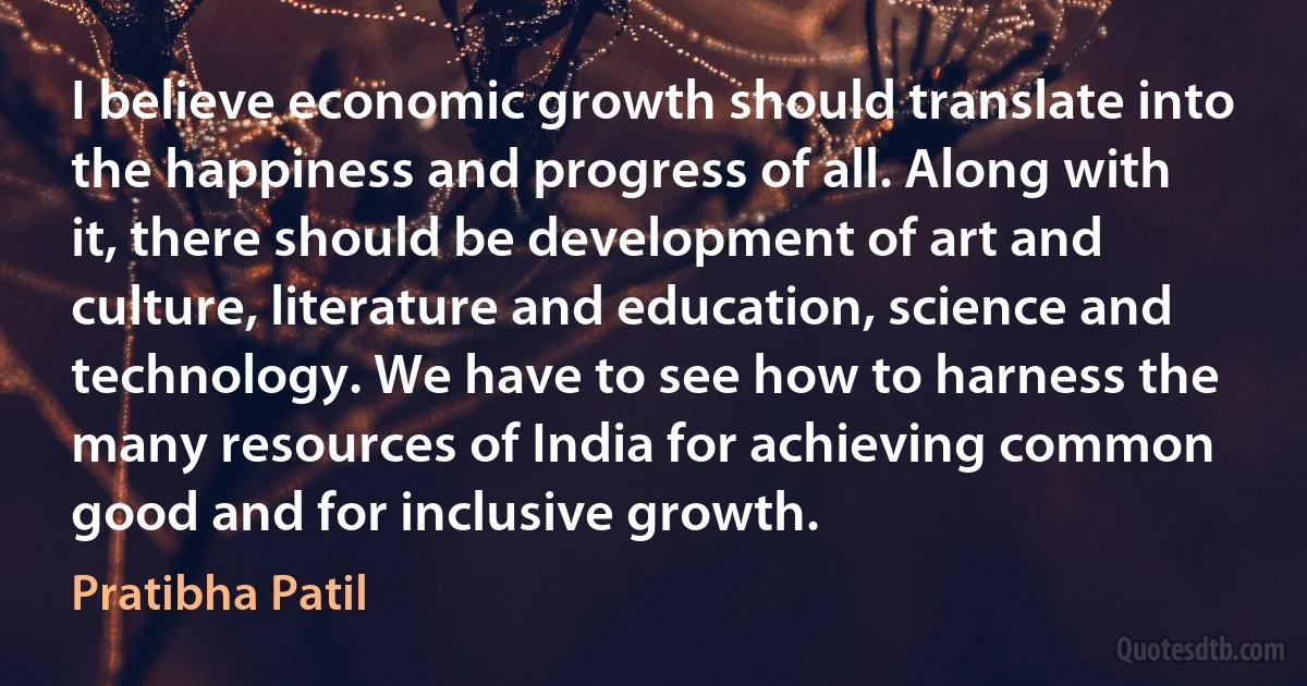 I believe economic growth should translate into the happiness and progress of all. Along with it, there should be development of art and culture, literature and education, science and technology. We have to see how to harness the many resources of India for achieving common good and for inclusive growth. (Pratibha Patil)