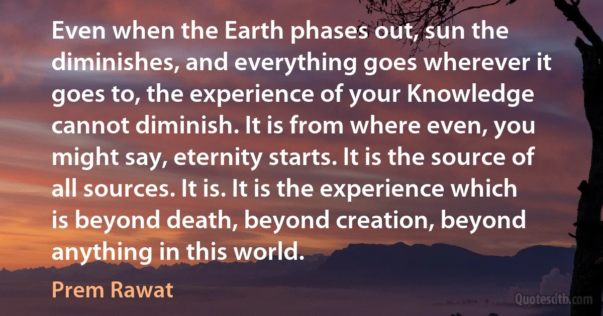 Even when the Earth phases out, sun the diminishes, and everything goes wherever it goes to, the experience of your Knowledge cannot diminish. It is from where even, you might say, eternity starts. It is the source of all sources. It is. It is the experience which is beyond death, beyond creation, beyond anything in this world. (Prem Rawat)