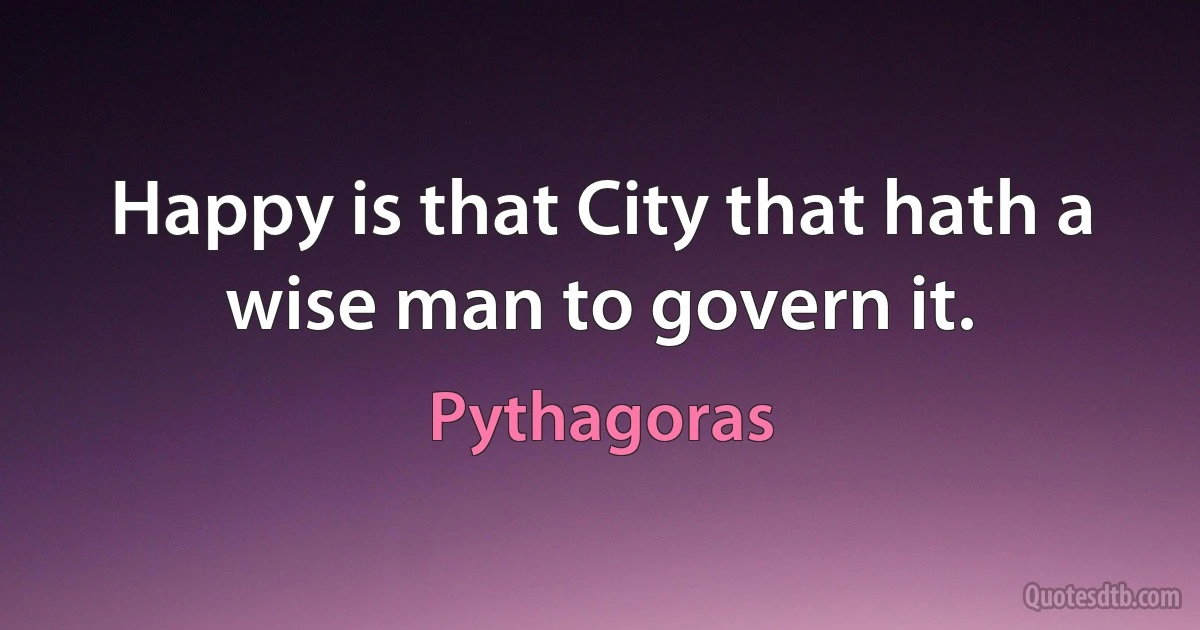 Happy is that City that hath a wise man to govern it. (Pythagoras)