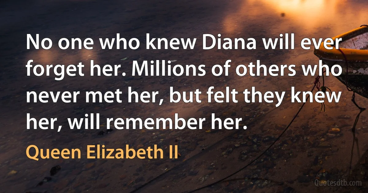 No one who knew Diana will ever forget her. Millions of others who never met her, but felt they knew her, will remember her. (Queen Elizabeth II)