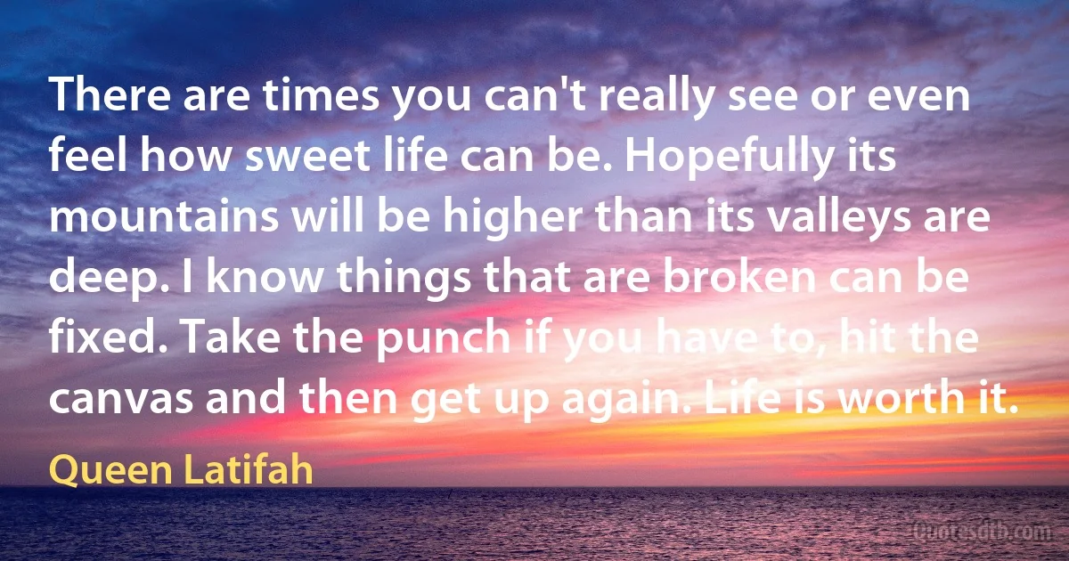 There are times you can't really see or even feel how sweet life can be. Hopefully its mountains will be higher than its valleys are deep. I know things that are broken can be fixed. Take the punch if you have to, hit the canvas and then get up again. Life is worth it. (Queen Latifah)