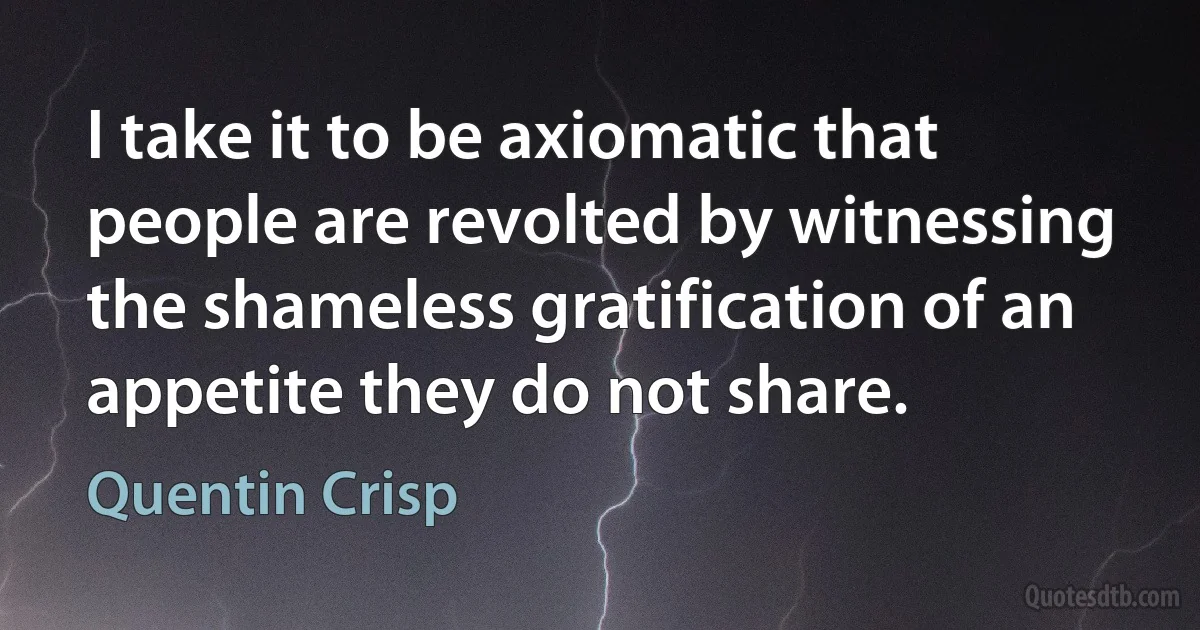 I take it to be axiomatic that people are revolted by witnessing the shameless gratification of an appetite they do not share. (Quentin Crisp)