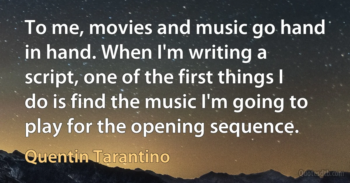 To me, movies and music go hand in hand. When I'm writing a script, one of the first things I do is find the music I'm going to play for the opening sequence. (Quentin Tarantino)