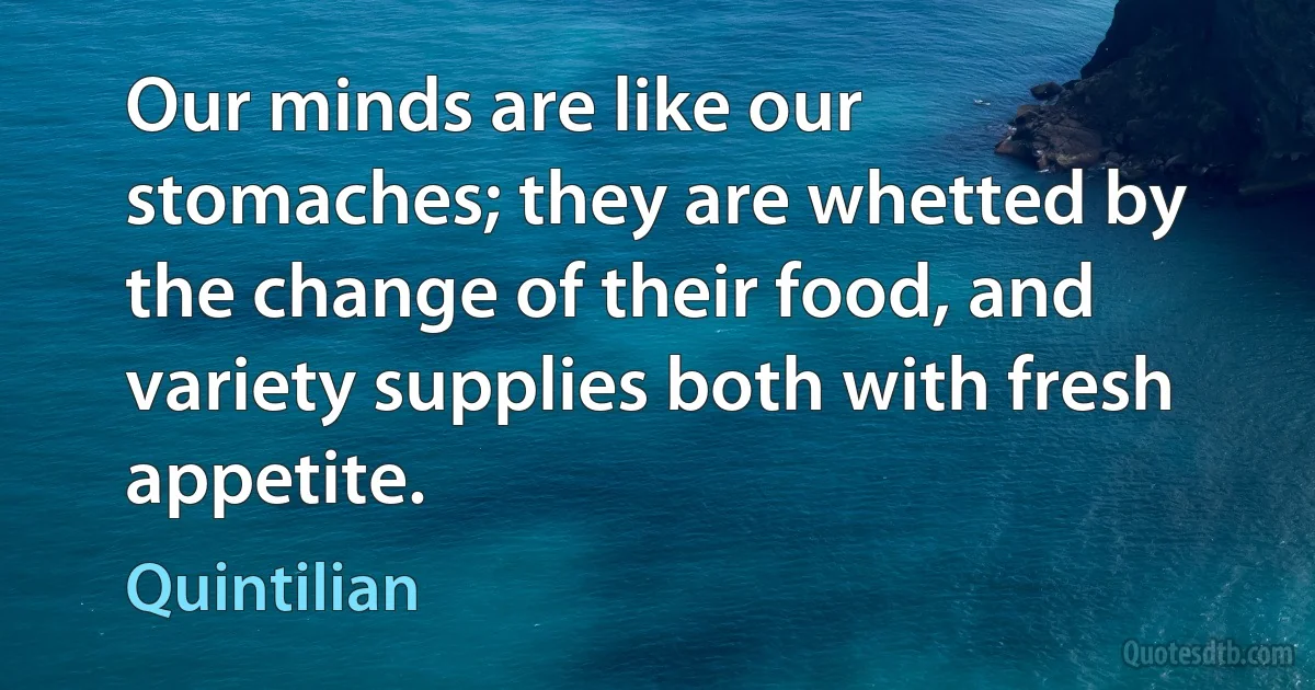 Our minds are like our stomaches; they are whetted by the change of their food, and variety supplies both with fresh appetite. (Quintilian)