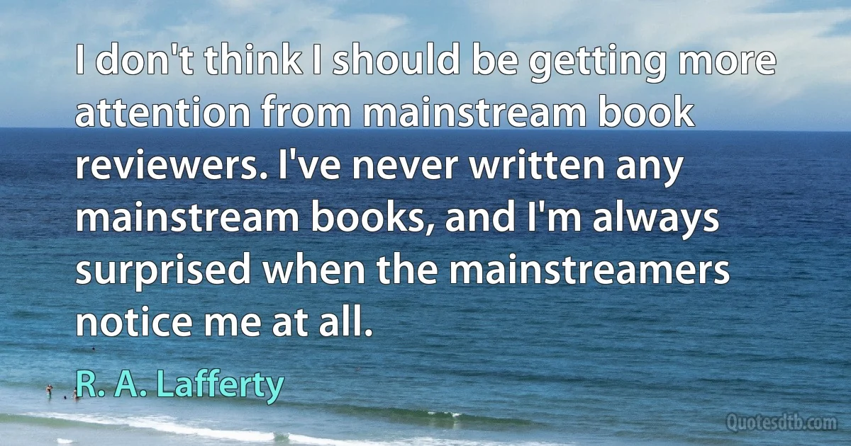 I don't think I should be getting more attention from mainstream book reviewers. I've never written any mainstream books, and I'm always surprised when the mainstreamers notice me at all. (R. A. Lafferty)